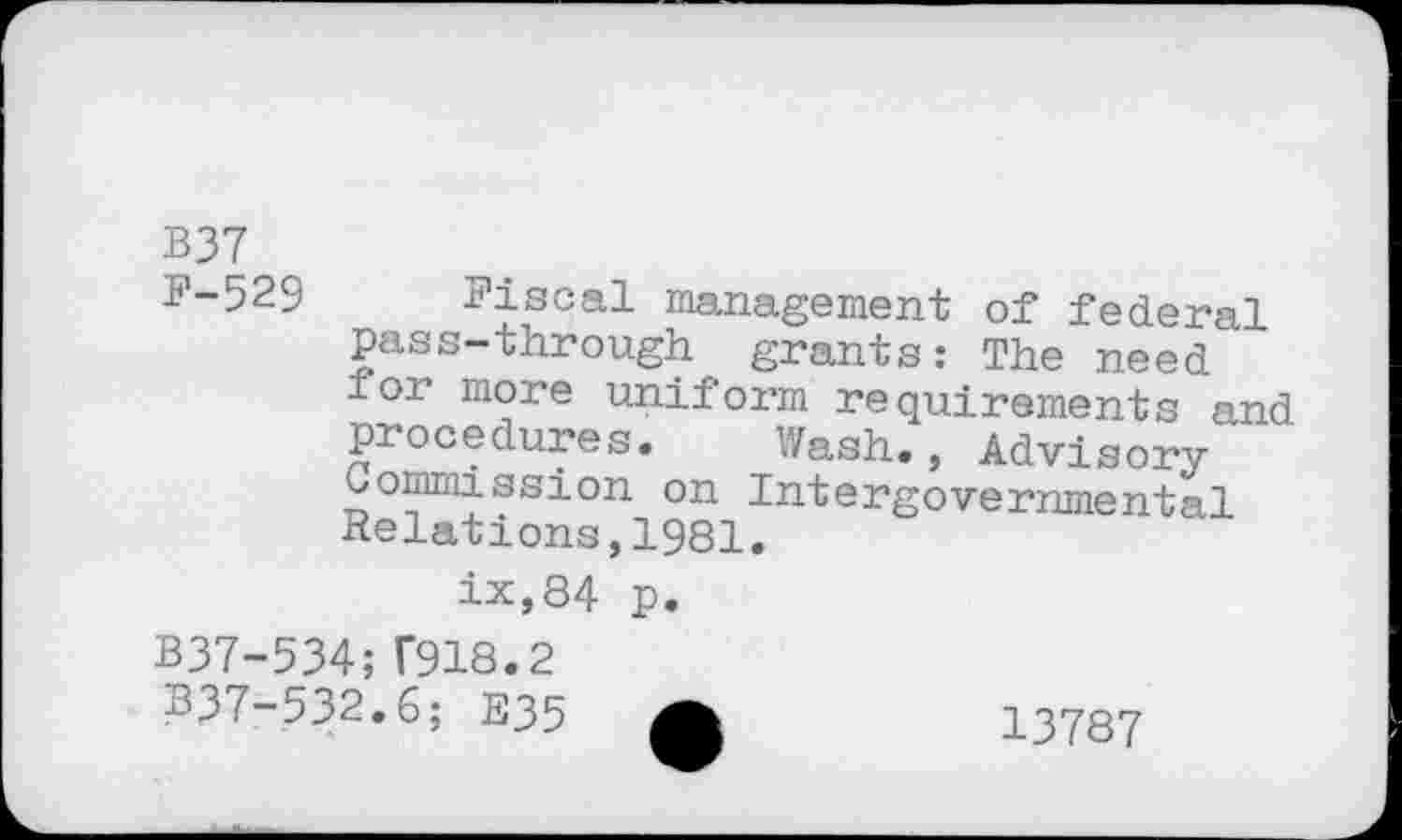 ﻿B37
F-529 Fiscal management of federal pass-through grants : The need ior more uniform requirements and procedures. Wash., Advisory Commission on Intergovernmental Relations,1981.
ix,84 p.
B37-534;T918.2
B37-532.6; E35
13787